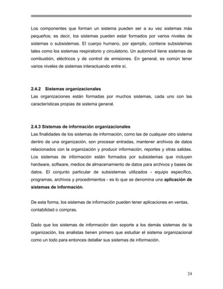 Los componentes que forman un sistema pueden ser a su vez sistemas más
pequeños; es decir, los sistemas pueden estar formados por varios niveles de
sistemas o subsistemas. El cuerpo humano, por ejemplo, contiene subsistemas
tales como los sistemas respiratorio y circulatorio. Un automóvil tiene sistemas de
combustión, eléctricos y de control de emisiones. En general, es común tener
varios niveles de sistemas interactuando entre sí.

2.4.2

Sistemas organizacionales

Las organizaciones están formadas por muchos sistemas, cada uno con las
características propias de sistema general.

2.4.3 Sistemas de información organizacionales
Las finalidades de los sistemas de información, como las de cualquier otro sistema
dentro de una organización, son procesar entradas, mantener archivos de datos
relacionados con la organización y producir información, reportes y otras salidas.
Los sistemas de información están formados por subsistemas que incluyen
hardware, software, medios de almacenamiento de datos para archivos y bases de
datos. El conjunto particular de subsistemas utilizados - equipo específico,
programas, archivos y procedimientos - es lo que se denomina una aplicación de
sistemas de información.

De esta forma, los sistemas de información pueden tener aplicaciones en ventas,
contabilidad o compras.

Dado que los sistemas de información dan soporte a los demás sistemas de la
organización, los analistas tienen primero que estudiar el sistema organizacional
como un todo para entonces detallar sus sistemas de información.

24

 