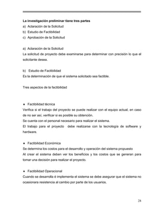La investigación preliminar tiene tres partes
a) Aclaración de la Solicitud
b) Estudio de Factibilidad
c) Aprobación de la Solicitud

a) Aclaración de la Solicitud
La solicitud de proyecto debe examinarse para determinar con precisión lo que el
solicitante desea.

b) Estudio de Factibilidad
Es la determinación de que el sistema solicitado sea factible.

Tres aspectos de la factibilidad

♦ Factibilidad técnica
Verifica si el trabajo del proyecto se puede realizar con el equipo actual, en caso
de no ser así, verificar si es posible su obtención.
Se cuenta con el personal necesario para realizar el sistema.
El trabajo para el proyecto

debe realizarse con la tecnología de software y

hardware.
♦ Factibilidad Económica
Se determina los costos para el desarrollo y operación del sistema propuesto
Al crear el sistema deben ver los beneficios y los costos que se generan para
tomar una decisión para realizar el proyecto.
♦ Factibilidad Operacional
Cuando se desarrolla é implementa el sistema se debe asegurar que el sistema no
ocasionara resistencia al cambio por parte de los usuarios.

28

 