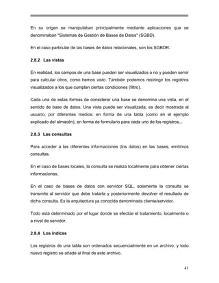 En su origen se manipulaban principalmente mediante aplicaciones que se
denominaban "Sistemas de Gestión de Bases de Datos" (SGBD).
En el caso particular de las bases de datos relacionales, son los SGBDR.
2.8.2 Las vistas
En realidad, los campos de una base pueden ser visualizados o no y pueden servir
para calcular otros, como hemos visto. También podemos restringir los registros
visualizados a los que cumplan ciertas condiciones (filtro).
Cada una de estas formas de considerar una base se denomina una vista, en el
sentido de base de datos. Una vista puede ser visualizada, es decir mostrada al
usuario, por diferentes medios: en forma de una tabla (como en el ejemplo
explicado del almacén), en forma de formulario para cada uno de los registros...
2.8.3 Las consultas
Para acceder a las diferentes informaciones (los datos) en las bases, emitimos
consultas.
En el caso de bases locales, la consulta se realiza localmente para obtener ciertas
informaciones.
En el caso de bases de datos con servidor SQL, solamente la consulta se
transmite al servidor que debe tratarla y posteriormente devolver el resultado de
dicha consulta. Es la arquitectura ya conocida denominada cliente/servidor.
Todo está determinado por el lugar donde se efectúe el tratamiento, localmente o
a nivel de servidor.
2.8.4 Los índices
Los registros de una tabla son ordenados secuencialmente en un archivo, y todo
nuevo registro se añade al final de este archivo.

41

 