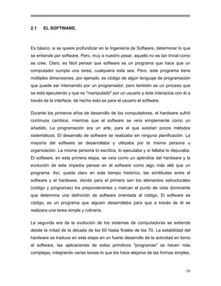2.1

EL SOFTWARE.

Es básico, si se quiere profundizar en la Ingeniería de Software, determinar lo que
se entiende por software. Pero, muy a nuestro pesar, aquello no es tan trivial como
se cree. Claro, es fácil pensar que software es un programa que hace que un
computador cumpla una tarea, cualquiera esta sea. Pero, este programa tiene
múltiples dimensiones, por ejemplo, es código de algún lenguaje de programación
que puede ser intervenido por un programador, pero también es un proceso que
se está ejecutando y que es "manipulado" por un usuario y éste interactúa con él a
través de la interface, de hecho esto es para el usuario el software.
Durante los primeros años de desarrollo de los computadores, el hardware sufrió
continuos cambios, mientras que el software se veía simplemente como un
añadido. La programación era un arte, para el que existían pocos métodos
sistemáticos. El desarrollo de software se realizaba sin ninguna planificación. La
mayoría del software se desarrollaba y utilizaba por la misma persona u
organización. La misma persona lo escribía, lo ejecutaba y si fallaba lo depuraba.
El software, en esta primera etapa, se veía como un apéndice del hardware y la
evolución de este impedía pensar en el software como algo más allá que un
programa. Así, queda claro en este tiempo histórico, las similitudes entre el
software y el hardware, donde para el primero son los elementos estructurales
(código y programas) los preponderantes y marcan el punto de vista dominante
que determina una definición de software orientada al código. El software es
código, es un programa que alguien desarrollaba para que a través de él se
realizara una tarea simple y rutinaria.
La segunda era de la evolución de los sistemas de computadoras se extiende
desde la mitad de la década de los 60 hasta finales de los 70. La estabilidad del
hardware se traduce en esta etapa en un fuerte desarrollo de la actividad en torno
al software, las aplicaciones de estos primitivos "programas" se hacen más
complejas, integrando varias tareas lo que los hace alejarse de las formas simples,

16

 