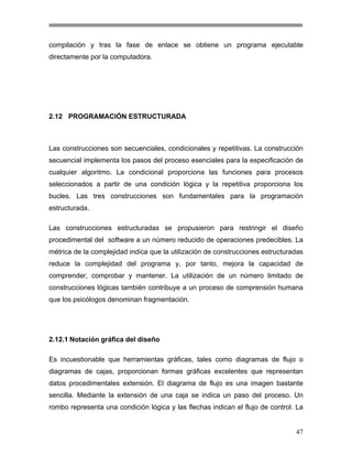 compilación y tras la fase de enlace se obtiene un programa ejecutable
directamente por la computadora.

2.12 PROGRAMACIÓN ESTRUCTURADA

Las construcciones son secuenciales, condicionales y repetitivas. La construcción
secuencial implementa los pasos del proceso esenciales para la especificación de
cualquier algoritmo. La condicional proporciona las funciones para procesos
seleccionados a partir de una condición lógica y la repetitiva proporciona los
bucles. Las tres construcciones son fundamentales para la programación
estructurada.
Las construcciones estructuradas se propusieron para restringir el diseño
procedimental del software a un número reducido de operaciones predecibles. La
métrica de la complejidad indica que la utilización de construcciones estructuradas
reduce la complejidad del programa y, por tanto, mejora la capacidad de
comprender, comprobar y mantener. La utilización de un número limitado de
construcciones lógicas también contribuye a un proceso de comprensión humana
que los psicólogos denominan fragmentación.

2.12.1 Notación gráfica del diseño
Es incuestionable que herramientas gráficas, tales como diagramas de flujo o
diagramas de cajas, proporcionan formas gráficas excelentes que representan
datos procedimentales extensión. El diagrama de flujo es una imagen bastante
sencilla. Mediante la extensión de una caja se indica un paso del proceso. Un
rombo representa una condición lógica y las flechas indican el flujo de control. La

47

 