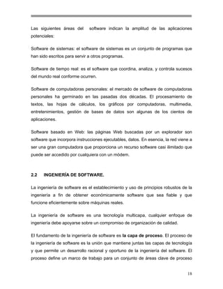 Las siguientes áreas del

software indican la amplitud de las aplicaciones

potenciales:
Software de sistemas: el software de sistemas es un conjunto de programas que
han sido escritos para servir a otros programas.
Software de tiempo real: es el software que coordina, analiza, y controla sucesos
del mundo real conforme ocurren.
Software de computadoras personales: el mercado de software de computadoras
personales ha germinado en las pasadas dos décadas. El procesamiento de
textos, las hojas de cálculos, los gráficos por computadoras, multimedia,
entretenimientos, gestión de bases de datos son algunas de los cientos de
aplicaciones.
Software basado en Web: las páginas Web buscadas por un explorador son
software que incorpora instrucciones ejecutables, datos. En esencia, la red viene a
ser una gran computadora que proporciona un recurso software casi ilimitado que
puede ser accedido por cualquiera con un módem.

2.2

INGENIERÍA DE SOFTWARE.

La ingeniería de software es el establecimiento y uso de principios robustos de la
ingeniería a fin de obtener económicamente software que sea fiable y que
funcione eficientemente sobre máquinas reales.
La ingeniería de software es una tecnología multicapa, cualquier enfoque de
ingeniería debe apoyarse sobre un compromiso de organización de calidad.
El fundamento de la ingeniería de software es la capa de proceso. El proceso de
la ingeniería de software es la unión que mantiene juntas las capas de tecnología
y que permite un desarrollo racional y oportuno de la ingeniería del software. El
proceso define un marco de trabajo para un conjunto de áreas clave de proceso

18

 