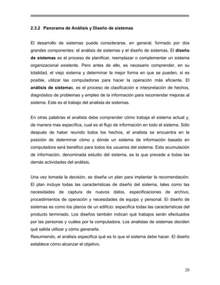 2.3.2 Panorama de Análisis y Diseño de sistemas

El desarrollo de sistemas puede considerarse, en general, formado por dos
grandes componentes: el análisis de sistemas y el diseño de sistemas. El diseño
de sistemas es el proceso de planificar, reemplazar o complementar un sistema
organizacional existente. Pero antes de ello, es necesario comprender, en su
totalidad, el viejo sistema y determinar la mejor forma en que se pueden, si es
posible, utilizar las computadoras para hacer la operación más eficiente. El
análisis de sistemas, es el proceso de clasificación e interpretación de hechos,
diagnóstico de problemas y empleo de la información para recomendar mejoras al
sistema. Este es el trabajo del analista de sistemas.

En otras palabras el analista debe comprender cómo trabaja el sistema actual y,
de manera mas específica, cual es el flujo de información en todo el sistema. Sólo
después de haber reunido todos los hechos, el analista se encuentra en la
posición de determinar cómo y dónde un sistema de información basado en
computadora será benéfico para todos los usuarios del sistema. Esta acumulación
de información, denominada estudio del sistema, es la que precede a todas las
demás actividades del análisis.

Una vez tomada la decisión, se diseña un plan para implantar la recomendación.
El plan incluye todas las características de diseño del sistema, tales como las
necesidades de captura de nuevos datos, especificaciones de archivo,
procedimientos de operación y necesidades de equipo y personal. El diseño de
sistemas es como los planos de un edificio: especifica todas las características del
producto terminado. Los diseños también indican qué trabajos serán efectuados
por las personas y cuáles por la computadora. Los analistas de sistemas deciden
qué salida utilizar y cómo generarla.
Resumiendo, el análisis especifica qué es lo que el sistema debe hacer. El diseño
establece cómo alcanzar el objetivo.

20

 