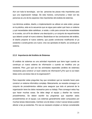 Aún con toda la tecnología, son las personas las piezas más importantes para
que una organización trabaje. De esta manera, comunicarse y tratar con las
personas es uno de los aspectos más importantes del analista de sistemas.

Los términos análisis, diseño, e implementación se utilizan en este orden, porque
en la práctica, esta es la secuencia que se sigue para saber qué hace un sistema
y qué necesidades debe satisfacer, si existe, o sólo para conocer las necesidades
si no existe, con el fin de obtener una descripción y un conjunto de requerimientos
que deberá cumplir el nuevo sistema. Basándose en las conclusiones del análisis,
el diseño propone el nuevo sistema, que puede construirse modificando el ya
existente o construyendo uno nuevo. Una vez aprobado el diseño, se construye el
sistema.

2.3.3 Importancia del Análisis de Sistemas

El análisis de sistemas es una actividad importante que tiene lugar cuando se
construye un nuevo sistema de información o cuando se modifica uno ya
existente. Pero ¿por qué son las actividades especiales (análisis de sistemas)
necesarias para construir un buen sistema de información?¿Por qué no se tratan
éstas como una tarea más en la organización?.

Para responder estas preguntas hay que considerar qué se necesita hacer para
construir un sistema informático complejo. Básicamente, se necesita conseguir un
conjunto de procedimientos válidos para asegurar que todo el personal de la
organización tiene los datos necesarios para su trabajo. Para conseguir estos hay
que hacer muchas cosas. Se debe elegir el equipo y diseñar los nuevos
procedimientos.

Se

deben

escribir

los

programas

que

soporten

estos

procedimientos en el equipo. Los sistemas generalmente están compuestos por
muchas tareas relacionadas. Cambiar una de éstas o incluir nuevas tareas pueden
afectar a las ya existentes. Por eso es necesario emplear un tiempo considerable

21

 