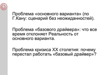 Проблема «основного варианта» (по
Г.Кану: сценарий без неожиданностей).
Проблема «базового драйвера»: что все
время отклоняет Реальность от
основного варианта.
Проблема кризиса ХХ столетия: почему
перестал работать «базовый драйвер»?
 