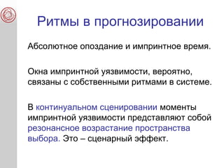 Ритмы в прогнозировании
Абсолютное опоздание и импринтное время.
Окна импринтной уязвимости, вероятно,
связаны с собственными ритмами в системе.
В континуальном сценировании моменты
импринтной уязвимости представляют собой
резонансное возрастание пространства
выбора. Это – сценарный эффект.
 