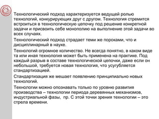 Технологический подход характеризуется ведущей ролью
технологий, конкурирующих друг с другом. Технология стремится
встроиться в технологическую цепочку под решение конкретной
задачи и присвоить себе монополию на выполнение этой задачи во
всех случаях.
Технологический подход страдает теми же пороками, что и
дисциплинарный в науке.
Технологий огромное количество. Не всегда понятно, в каком виде
та или иная технология может быть применена на практике. Под
каждый разрыв в составе технологической цепочки, даже если он
небольшой, требуется новая технология, что усугубляется
стандартизацией.
Стандартизация же мешает появлению принципиально новых
технологий.
Технологии можно опознавать только по уровню развития
производства – технологии периода деревянных механизмов,
индустриальной фазы, пр. С этой точки зрения технологии – это
стрела времени.
 
