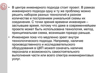 • В центре инженерного подхода стоит проект. В рамках
инженерного подхода одну и ту же проблему можно
решить набором разных технологий в разном
количестве и построением уникальной схемы их
соединения. С точки зрения времени инженерия –
застывшее время, потому что даже в современнейшем
проекте может быть использована технология, метод,
принципиальная схема, возникшая гораздо раньше.
• Инженерия пока что медленно зреет внутри
технологического подхода. Например, наличие
производственного и исследовательского
оборудования в ЦКП может означать наличие
персонала и возможность самостоятельного
выполнения части или всего спектра инжиниринговых
услуг.
 