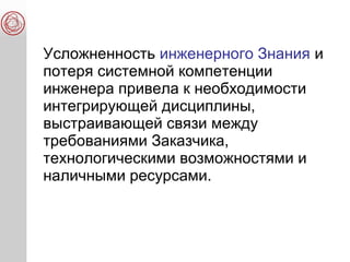 Усложненность инженерного Знания и
потеря системной компетенции
инженера привела к необходимости
интегрирующей дисциплины,
выстраивающей связи между
требованиями Заказчика,
технологическими возможностями и
наличными ресурсами.
 