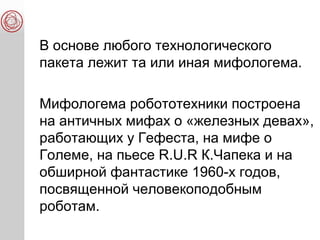 В основе любого технологического
пакета лежит та или иная мифологема.
Мифологема робототехники построена
на античных мифах о «железных девах»,
работающих у Гефеста, на мифе о
Големе, на пьесе R.U.R К.Чапека и на
обширной фантастике 1960-х годов,
посвященной человекоподобным
роботам.
 
