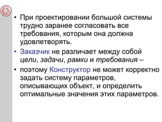 • При проектировании большой системы
трудно заранее согласовать все
требования, которым она должна
удовлетворять.
• Заказчик не различает между собой
цели, задачи, рамки и требования –
• поэтому Конструктор не может корректно
задать систему параметров,
описывающих объект, и определить
оптимальные значения этих параметров.
 