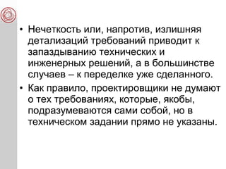 • Нечеткость или, напротив, излишняя
детализаций требований приводит к
запаздыванию технических и
инженерных решений, а в большинстве
случаев – к переделке уже сделанного.
• Как правило, проектировщики не думают
о тех требованиях, которые, якобы,
подразумеваются сами собой, но в
техническом задании прямо не указаны.
 