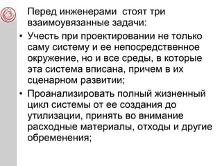 Перед инженерами стоят три
взаимоувязанные задачи:
• Учесть при проектировании не только
саму систему и ее непосредственное
окружение, но и все среды, в которые
эта система вписана, причем в их
сценарном развитии;
• Проанализировать полный жизненный
цикл системы от ее создания до
утилизации, принять во внимание
расходные материалы, отходы и другие
обременения;
 