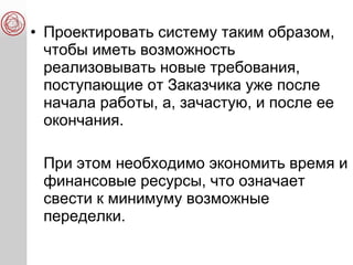 • Проектировать систему таким образом,
чтобы иметь возможность
реализовывать новые требования,
поступающие от Заказчика уже после
начала работы, а, зачастую, и после ее
окончания.
При этом необходимо экономить время и
финансовые ресурсы, что означает
свести к минимуму возможные
переделки.
 