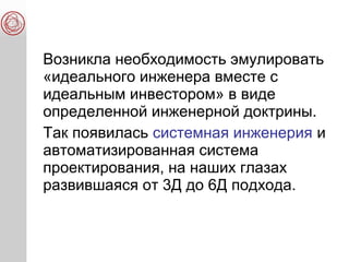 Возникла необходимость эмулировать
«идеального инженера вместе с
идеальным инвестором» в виде
определенной инженерной доктрины.
Так появилась системная инженерия и
автоматизированная система
проектирования, на наших глазах
развившаяся от 3Д до 6Д подхода.
 