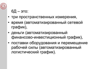 6Д – это:
• три пространственных измерения,
• время (автоматизированный сетевой
график),
• деньги (автоматизированный
финансово-инвестиционный график),
• поставки оборудования и перемещение
рабочей силы (автоматизированный
логистический график).
 