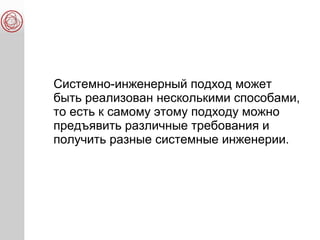 Системно-инженерный подход может
быть реализован несколькими способами,
то есть к самому этому подходу можно
предъявить различные требования и
получить разные системные инженерии.
 