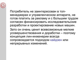 Потребитель не заинтересован в топ-
менеджерах и управленческом аппарате, не
готов платить за рекламу и с большим трудом
согласен финансировать исследовательские
разработки и проектирование новых машин.
Зато он очень ценит всевозможные мелкие
усовершенствования и доработки – поэтому
концепция лин-инженерии всегда
сопровождается подходом кайдзен или
непрерывных изменений.
 