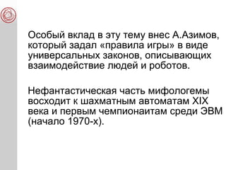 Особый вклад в эту тему внес А.Азимов,
который задал «правила игры» в виде
универсальных законов, описывающих
взаимодействие людей и роботов.
Нефантастическая часть мифологемы
восходит к шахматным автоматам XIX
века и первым чемпионаитам среди ЭВМ
(начало 1970-х).
 