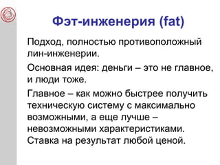 Фэт-инженерия (fat)
Подход, полностью противоположный
лин-инженерии.
Основная идея: деньги – это не главное,
и люди тоже.
Главное – как можно быстрее получить
техническую систему с максимально
возможными, а еще лучше –
невозможными характеристиками.
Ставка на результат любой ценой.
 