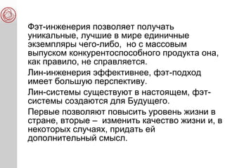 Фэт-инженерия позволяет получать
уникальные, лучшие в мире единичные
экземпляры чего-либо, но с массовым
выпуском конкурентоспособного продукта она,
как правило, не справляется.
Лин-инженерия эффективнее, фэт-подход
имеет большую перспективу.
Лин-системы существуют в настоящем, фэт-
системы создаются для Будущего.
Первые позволяют повысить уровень жизни в
стране, вторые – изменить качество жизни и, в
некоторых случаях, придать ей
дополнительный смысл.
 