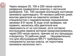 Через каждые 25, 100 и 200 часов налета
разведчик подвергался осмотру с частичной
разборкой. Так, 100-часовая инспекция состояния
занимала одиннадцать 16-часовых рабочих дней;
монтаж двигателя на самолете силами 8-9
специалистов с гидравлическим подъемником
занимал 8-9 часов. В ходе этой проверки, как
правило, менялись оба двигателя вне
зависимости от их состояния, хотя согласно
инструкциям замена моторов предусматривалась
через 200 часов налета, причем на эту процедуру
отводилось 15 рабочих дней. … Неудивительно,
что для обслуживания SR-71 требовались
специалисты экстра класса, их подготовка
занимала несколько лет».
 