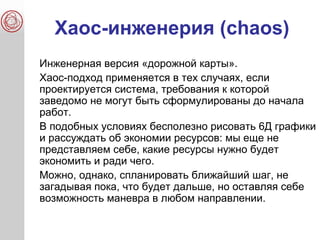 Хаос-инженерия (chaos)
Инженерная версия «дорожной карты».
Хаос-подход применяется в тех случаях, если
проектируется система, требования к которой
заведомо не могут быть сформулированы до начала
работ.
В подобных условиях бесполезно рисовать 6Д графики
и рассуждать об экономии ресурсов: мы еще не
представляем себе, какие ресурсы нужно будет
экономить и ради чего.
Можно, однако, спланировать ближайший шаг, не
загадывая пока, что будет дальше, но оставляя себе
возможность маневра в любом направлении.
 