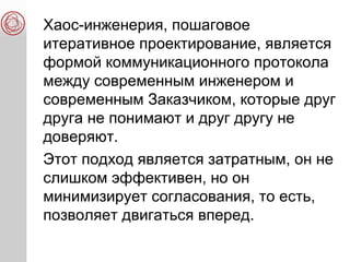 Хаос-инженерия, пошаговое
итеративное проектирование, является
формой коммуникационного протокола
между современным инженером и
современным Заказчиком, которые друг
друга не понимают и друг другу не
доверяют.
Этот подход является затратным, он не
слишком эффективен, но он
минимизирует согласования, то есть,
позволяет двигаться вперед.
 