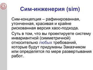 Сим-инженерия (sim)
Сим-концепция – рафинированная,
утонченная, красивая и крайне
рискованная версия хаос-подхода.
Суть в том, что вы проектируете систему
инвариантной (симметричной)
относительно любых требований,
которые будут придуманы Заказчиком
или определятся по мере развертывания
работ.
 