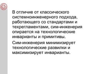 В отличие от классического
системноинженерного подхода,
работающего со стандартами и
техрегламентами, сим-инженерия
опирается на технологические
инварианты и примитивы.
Сим-инженерия минимизирует
технологические развилки и
максимизирует инварианты.
 