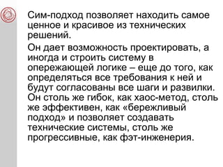 Сим-подход позволяет находить самое
ценное и красивое из технических
решений.
Он дает возможность проектировать, а
иногда и строить систему в
опережающей логике – еще до того, как
определяться все требования к ней и
будут согласованы все шаги и развилки.
Он столь же гибок, как хаос-метод, столь
же эффективен, как «бережливый
подход» и позволяет создавать
технические системы, столь же
прогрессивные, как фэт-инженерия.
 