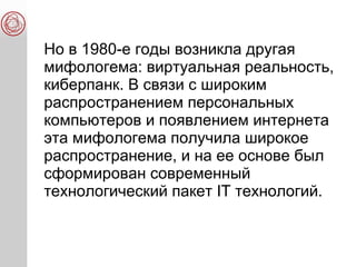 Но в 1980-е годы возникла другая
мифологема: виртуальная реальность,
киберпанк. В связи с широким
распространением персональных
компьютеров и появлением интернета
эта мифологема получила широкое
распространение, и на ее основе был
сформирован современный
технологический пакет IT технологий.
 