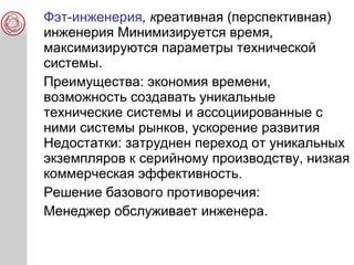 Фэт-инженерия, креативная (перспективная)
инженерия Минимизируется время,
максимизируются параметры технической
системы.
Преимущества: экономия времени,
возможность создавать уникальные
технические системы и ассоциированные с
ними системы рынков, ускорение развития
Недостатки: затруднен переход от уникальных
экземпляров к серийному производству, низкая
коммерческая эффективность.
Решение базового противоречия:
Менеджер обслуживает инженера.
 