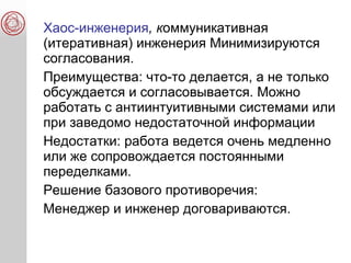 Хаос-инженерия, коммуникативная
(итеративная) инженерия Минимизируются
согласования.
Преимущества: что-то делается, а не только
обсуждается и согласовывается. Можно
работать с антиинтуитивными системами или
при заведомо недостаточной информации
Недостатки: работа ведется очень медленно
или же сопровождается постоянными
переделками.
Решение базового противоречия:
Менеджер и инженер договариваются.
 