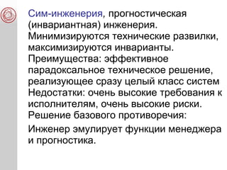 Сим-инженерия, прогностическая
(инвариантная) инженерия.
Минимизируются технические развилки,
максимизируются инварианты.
Преимущества: эффективное
парадоксальное техническое решение,
реализующее сразу целый класс систем
Недостатки: очень высокие требования к
исполнителям, очень высокие риски.
Решение базового противоречия:
Инженер эмулирует функции менеджера
и прогностика.
 