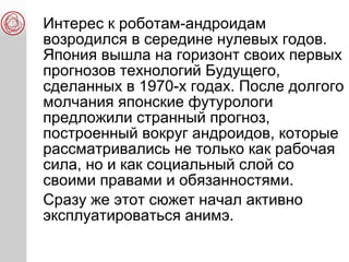 Интерес к роботам-андроидам
возродился в середине нулевых годов.
Япония вышла на горизонт своих первых
прогнозов технологий Будущего,
сделанных в 1970-х годах. После долгого
молчания японские футурологи
предложили странный прогноз,
построенный вокруг андроидов, которые
рассматривались не только как рабочая
сила, но и как социальный слой со
своими правами и обязанностями.
Сразу же этот сюжет начал активно
эксплуатироваться анимэ.
 