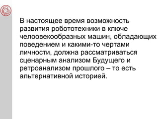 В настоящее время возможность
развития робототехники в ключе
челоовекообразных машин, обладающих
поведением и какими-то чертами
личности, должна рассматриваться
сценарным анализом Будущего и
ретроанализом прошлого – то есть
альтернативной историей.
 