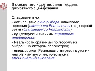 В основе того и другого лежит модель
дискретного сценирования.
Следовательно:
- есть понятие окна выбора, ключевого
решения (изменения Реальности), сценарной
ветки (Описываемой Реальности);
- существуют и значимы сценарные
инварианты;
- Реальности сравнимы по любому из
выбранных автором параметров;
- описываемая Реальность тяготеет к утопии
или же к антиутопии, то есть она
эмоционально выделена.
 