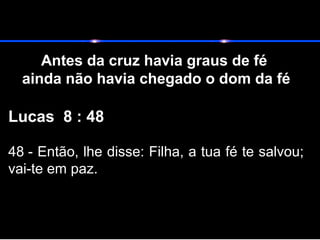Antes da cruz havia graus de fé
ainda não havia chegado o dom da fé
Lucas 8 : 48
48 - Então, lhe disse: Filha, a tua fé te salvou;
vai-te em paz.
 