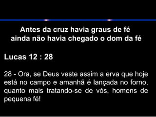 Antes da cruz havia graus de fé
ainda não havia chegado o dom da fé
Lucas 12 : 28
28 - Ora, se Deus veste assim a erva que hoje
está no campo e amanhã é lançada no forno,
quanto mais tratando-se de vós, homens de
pequena fé!
 