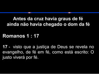 Antes da cruz havia graus de fé
ainda não havia chegado o dom da fé
Romanos 1 : 17
17 - visto que a justiça de Deus se revela no
evangelho, de fé em fé, como está escrito: O
justo viverá por fé.
 