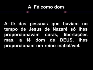 A Fé como dom
A fé das pessoas que haviam no
tempo de Jesus de Nazaré só lhes
proporcionavam curas, libertações
mas, a fé dom de DEUS, lhes
proporcionam um reino inabalável.
 
