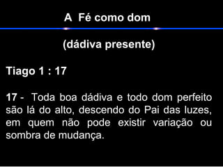 A Fé como dom
(dádiva presente)
Tiago 1 : 17
17 - Toda boa dádiva e todo dom perfeito
são lá do alto, descendo do Pai das luzes,
em quem não pode existir variação ou
sombra de mudança.
 