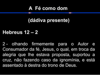 A Fé como dom
(dádiva presente)
                                                                    
Hebreus 12 – 2
2 -  olhando  firmemente  para  o  Autor  e 
Consumador da fé, Jesus, o qual, em troca da 
alegria  que  lhe  estava  proposta,  suportou  a 
cruz,  não  fazendo  caso  da  ignomínia,  e  está 
assentado à destra do trono de Deus. 
 