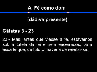 A Fé como dom
(dádiva presente)
                                                                    
Gálatas 3 - 23  
23 -  Mas,  antes  que  viesse  a  fé,  estávamos 
sob  a  tutela  da  lei  e  nela  encerrados,  para 
essa fé que, de futuro, haveria de revelar-se. 
 