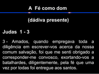 A Fé como dom
(dádiva presente)
                                                                    
Judas 1 - 3   
3 -  Amados,  quando  empregava  toda  a 
diligência  em  escrever-vos  acerca  da  nossa 
comum salvação, foi que me senti obrigado a 
corresponder-me  convosco,  exortando-vos  a 
batalhardes, diligentemente, pela fé que uma 
vez por todas foi entregue aos santos.  
 