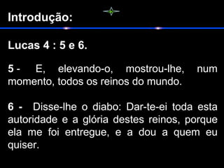 Introdução:
Lucas 4 : 5 e 6.
5 -   E,  elevando-o,  mostrou-lhe,  num 
momento, todos os reinos do mundo.
6 -    Disse-lhe  o  diabo:  Dar-te-ei  toda  esta 
autoridade e a glória destes reinos, porque 
ela  me  foi  entregue,  e  a  dou  a  quem  eu 
quiser.
 