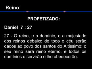Reino:
 PROFETIZADO:   
Daniel 7 : 27
27 - O reino, e o domínio, e a majestade 
dos  reinos  debaixo  de  todo  o  céu  serão 
dados ao povo dos santos do Altíssimo; o 
seu  reino  será  reino  eterno,  e  todos  os 
domínios o servirão e lhe obedecerão. 
 