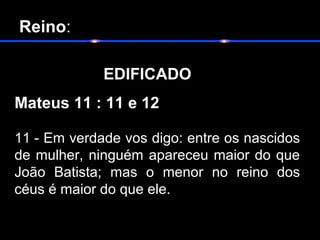 Reino:
 
EDIFICADO                        
Mateus 11 : 11 e 12 
11 - Em verdade vos digo: entre os nascidos 
de mulher, ninguém apareceu maior do que 
João  Batista;  mas  o  menor  no  reino  dos 
céus é maior do que ele.
  
 