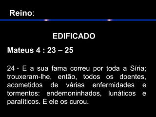 Reino:
 
EDIFICADO                        
Mateus 4 : 23 – 25
24 -  E  a  sua  fama  correu  por  toda  a  Síria; 
trouxeram-lhe,  então,  todos  os  doentes, 
acometidos  de  várias  enfermidades  e 
tormentos:  endemoninhados,  lunáticos  e 
paralíticos. E ele os curou.
 